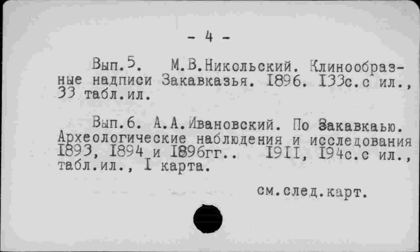 ﻿- 4 -
Вып.5. М.В.Никольский. Клинообразные надписи Закавказья. 1896. 133с.с ил., 33 табл.ил.
Вып.6. А.А.Ивановский. По Закавкаью. Археологические наблюдения и исследования 1893, 1894 и 1896гг.. I9II, 194с. с ил., табл.ил., I карта.
см.елед.карт.